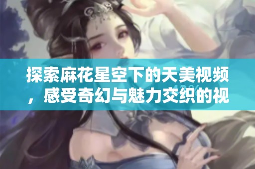 探索麻花星空下的天美视频，感受奇幻与魅力交织的视觉盛宴