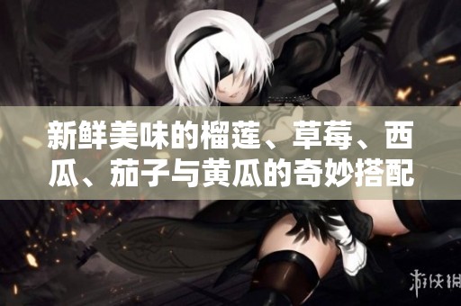 新鲜美味的榴莲、草莓、西瓜、茄子与黄瓜的奇妙搭配之旅
