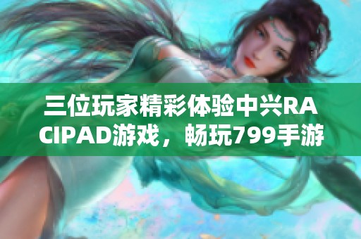 三位玩家精彩体验中兴RACIPAD游戏，畅玩799手游带来无限乐趣