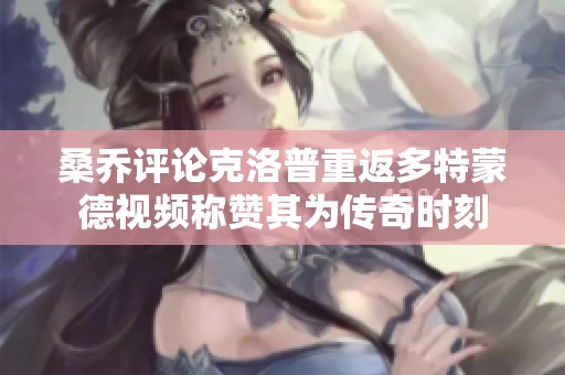 桑乔评论克洛普重返多特蒙德视频称赞其为传奇时刻