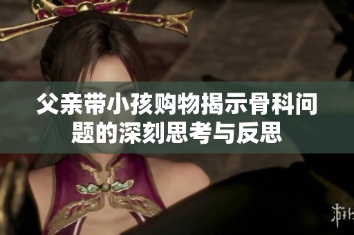 父亲带小孩购物揭示骨科问题的深刻思考与反思