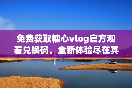 免费获取糖心vlog官方观看兑换码，全新体验尽在其中