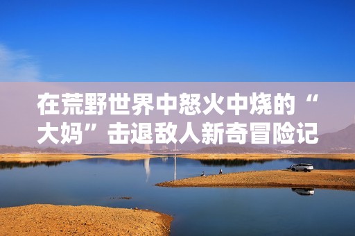 在荒野世界中怒火中烧的“大妈”击退敌人新奇冒险记