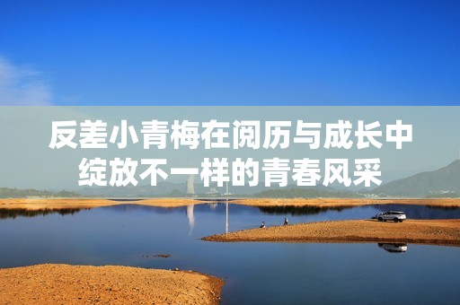 反差小青梅在阅历与成长中绽放不一样的青春风采