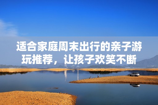 适合家庭周末出行的亲子游玩推荐，让孩子欢笑不断