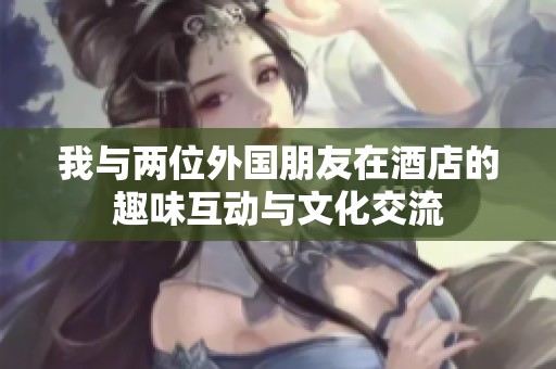 我与两位外国朋友在酒店的趣味互动与文化交流