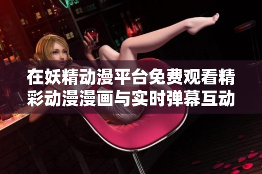 在妖精动漫平台免费观看精彩动漫漫画与实时弹幕互动体验