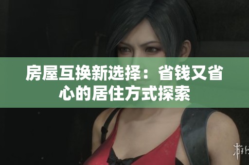 房屋互换新选择：省钱又省心的居住方式探索