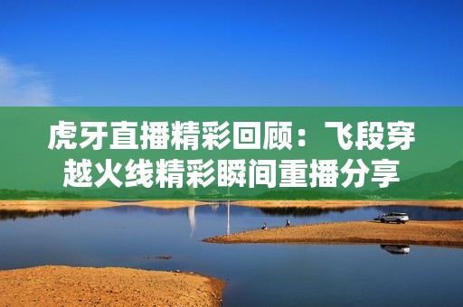 虎牙直播精彩回顾：飞段穿越火线精彩瞬间重播分享