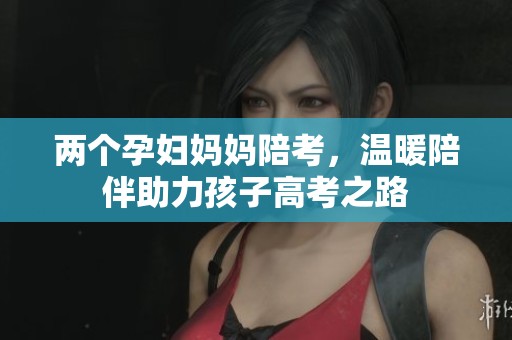两个孕妇妈妈陪考，温暖陪伴助力孩子高考之路