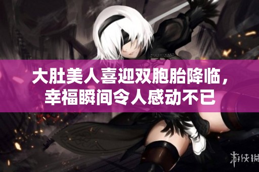 大肚美人喜迎双胞胎降临，幸福瞬间令人感动不已