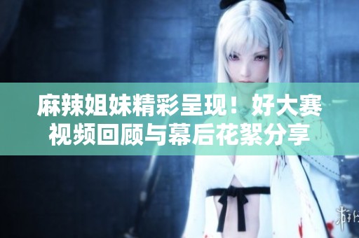 麻辣姐妹精彩呈现！好大赛视频回顾与幕后花絮分享