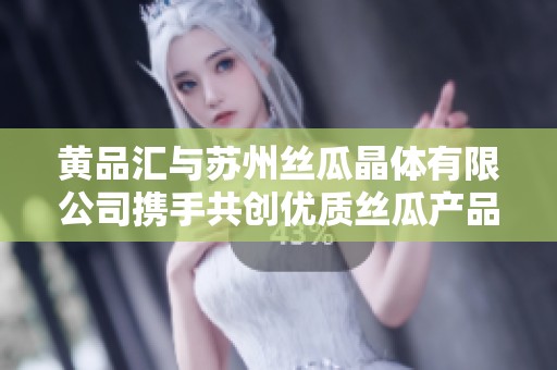 黄品汇与苏州丝瓜晶体有限公司携手共创优质丝瓜产品新未来