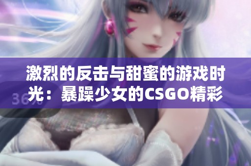 激烈的反击与甜蜜的游戏时光：暴躁少女的CSGO精彩瞬间