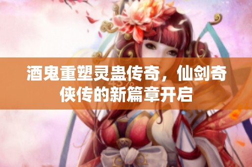 酒鬼重塑灵蛊传奇，仙剑奇侠传的新篇章开启