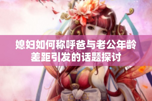 媳妇如何称呼爸与老公年龄差距引发的话题探讨