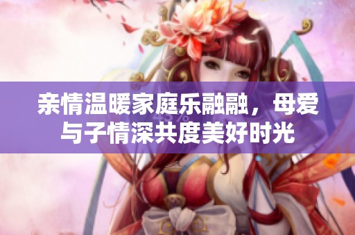 亲情温暖家庭乐融融，母爱与子情深共度美好时光