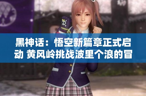 黑神话：悟空新篇章正式启动 黄风岭挑战波里个浪的冒险游戏体验