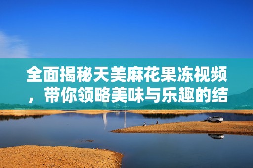 全面揭秘天美麻花果冻视频，带你领略美味与乐趣的结合