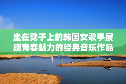 坐在凳子上的韩国女歌手展现青春魅力的经典音乐作品