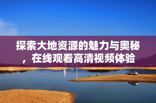 探索大地资源的魅力与奥秘，在线观看高清视频体验