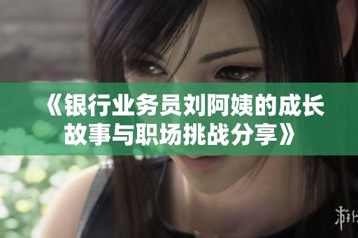 《银行业务员刘阿姨的成长故事与职场挑战分享》