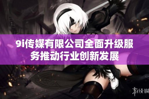 9i传媒有限公司全面升级服务推动行业创新发展