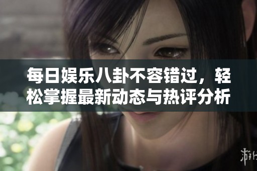 每日娱乐八卦不容错过，轻松掌握最新动态与热评分析