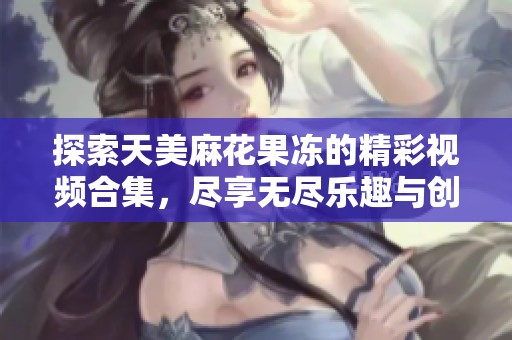 探索天美麻花果冻的精彩视频合集，尽享无尽乐趣与创意