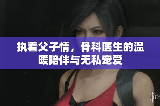 执着父子情，骨科医生的温暖陪伴与无私宠爱