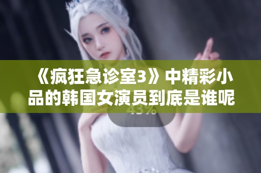 《疯狂急诊室3》中精彩小品的韩国女演员到底是谁呢？