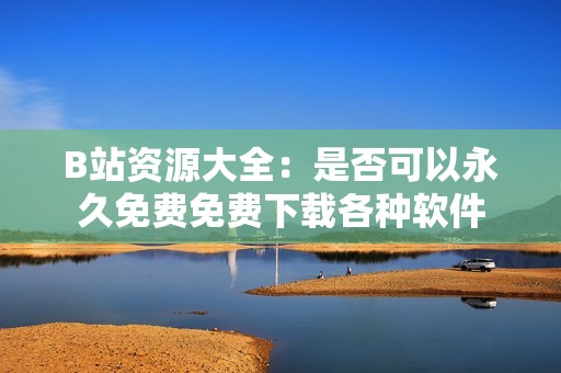 B站资源大全：是否可以永久免费免费下载各种软件