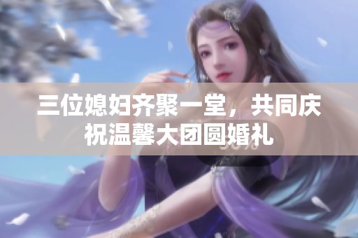 三位媳妇齐聚一堂，共同庆祝温馨大团圆婚礼