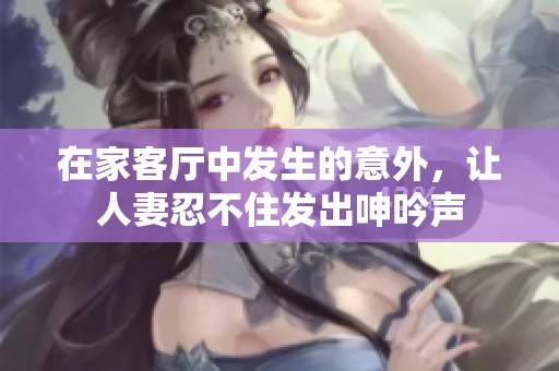 在家客厅中发生的意外，让人妻忍不住发出呻吟声