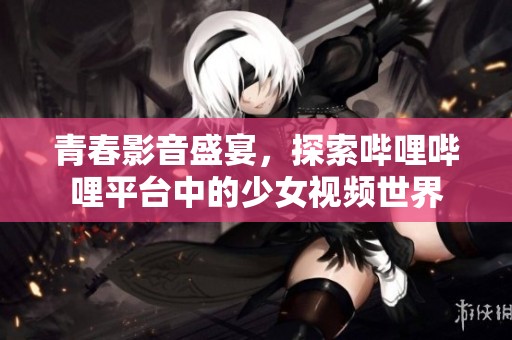 青春影音盛宴，探索哔哩哔哩平台中的少女视频世界
