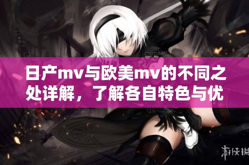 日产mv与欧美mv的不同之处详解，了解各自特色与优势
