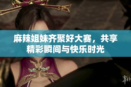 麻辣姐妹齐聚好大赛，共享精彩瞬间与快乐时光