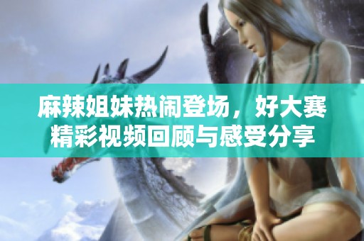 麻辣姐妹热闹登场，好大赛精彩视频回顾与感受分享