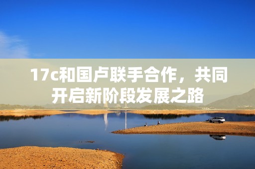 17c和国卢联手合作，共同开启新阶段发展之路
