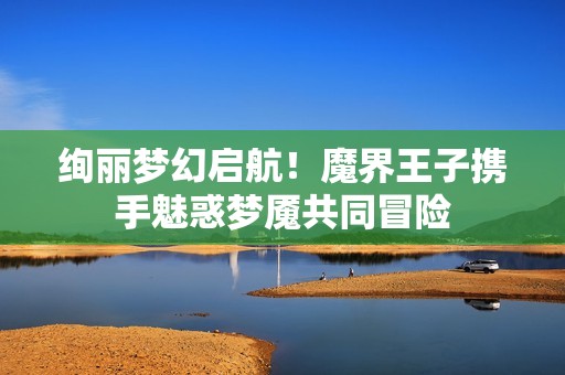 绚丽梦幻启航！魔界王子携手魅惑梦魇共同冒险