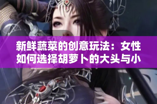 新鲜蔬菜的创意玩法：女性如何选择胡萝卜的大头与小头