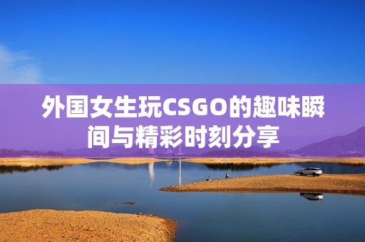 外国女生玩CSGO的趣味瞬间与精彩时刻分享