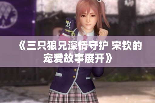 《三只狼兄深情守护 宋钦的宠爱故事展开》