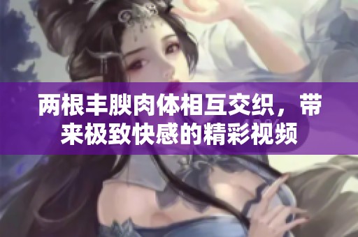 两根丰腴肉体相互交织，带来极致快感的精彩视频