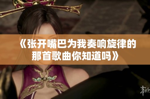 《张开嘴巴为我奏响旋律的那首歌曲你知道吗》