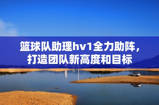 篮球队助理hv1全力助阵，打造团队新高度和目标