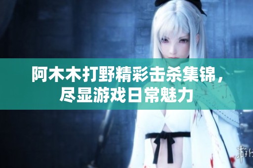 阿木木打野精彩击杀集锦，尽显游戏日常魅力