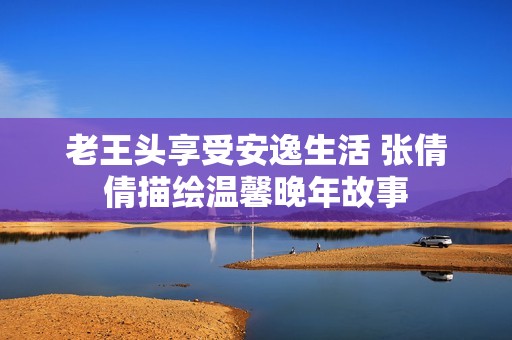老王头享受安逸生活 张倩倩描绘温馨晚年故事