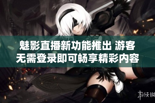 魅影直播新功能推出 游客无需登录即可畅享精彩内容