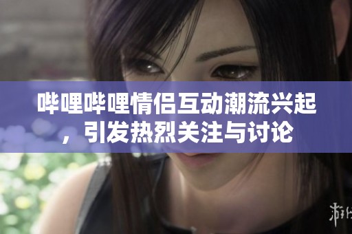哔哩哔哩情侣互动潮流兴起，引发热烈关注与讨论